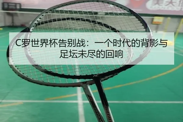 C罗世界杯告别战：一个时代的背影与足坛未尽的回响